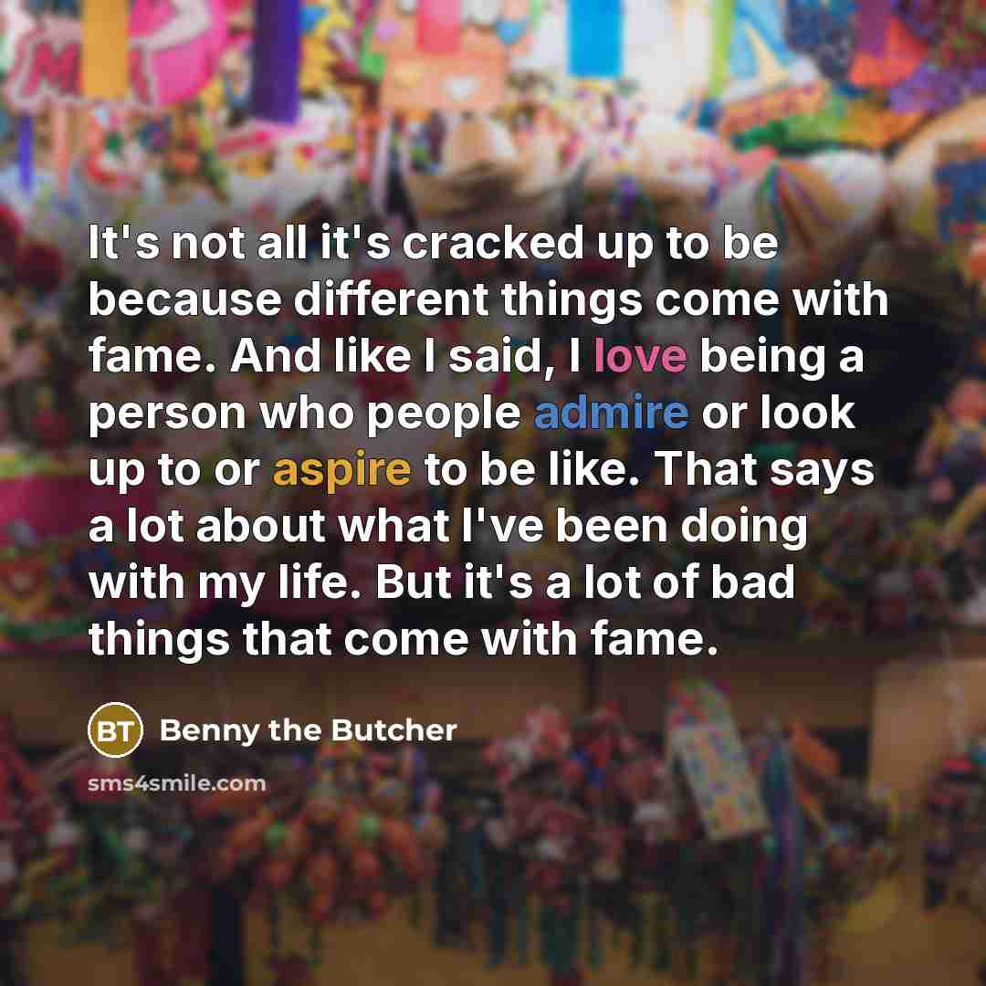 “It's not all it's cracked up to be because different things come with fame. And like I said, I love being a person who people admire or look up to or aspire to be like. That says a lot about what I've been doing with my life. But it's a lot of bad things that come with fame.” quote by Benny the Butcher