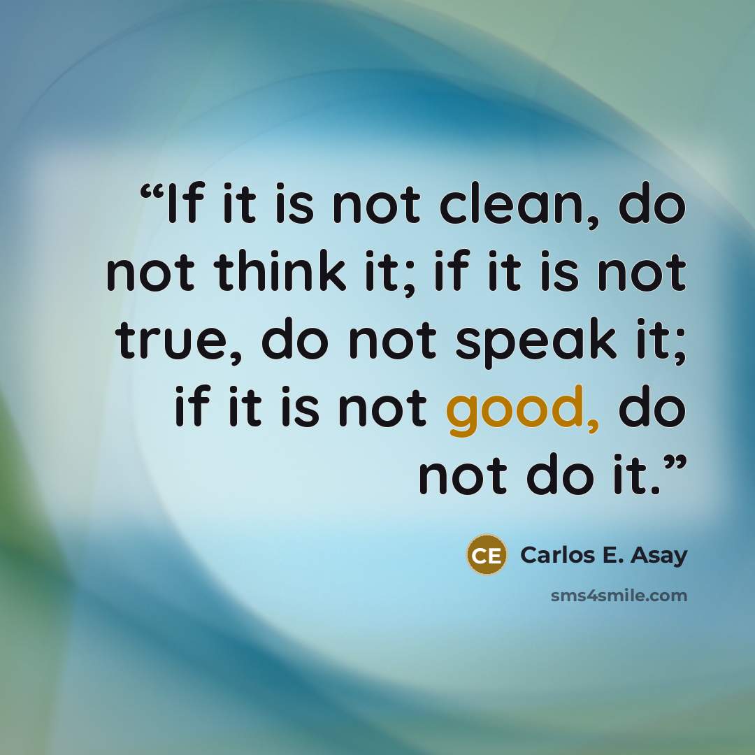 “If it is not clean, do not think it; if it is not true, do not speak it; if it is not good, do not do it.” quote by Carlos E. Asay