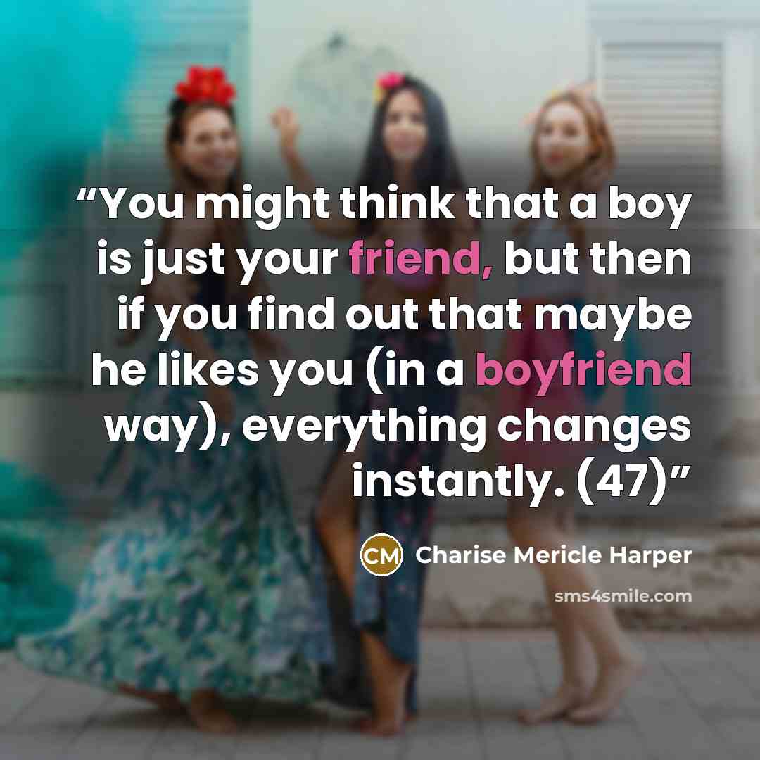 “You might think that a boy is just your friend, but then if you find out that maybe he likes you (in a boyfriend way), everything changes instantly. (47)” quote by Charise Mericle Harper