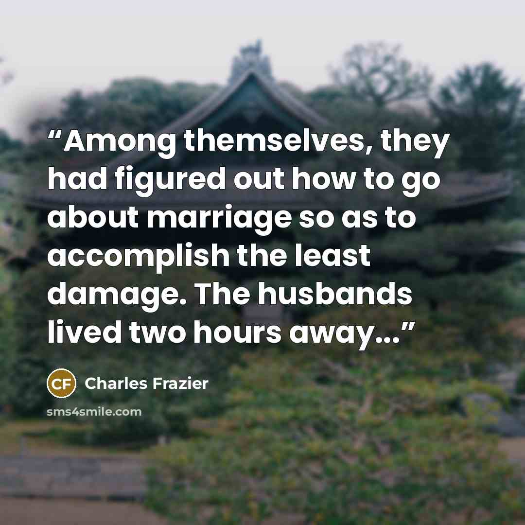 “Among themselves, they had figured out how to go about marriage so as to accomplish the least damage. The husbands lived two hours away...” quote by Charles Frazier