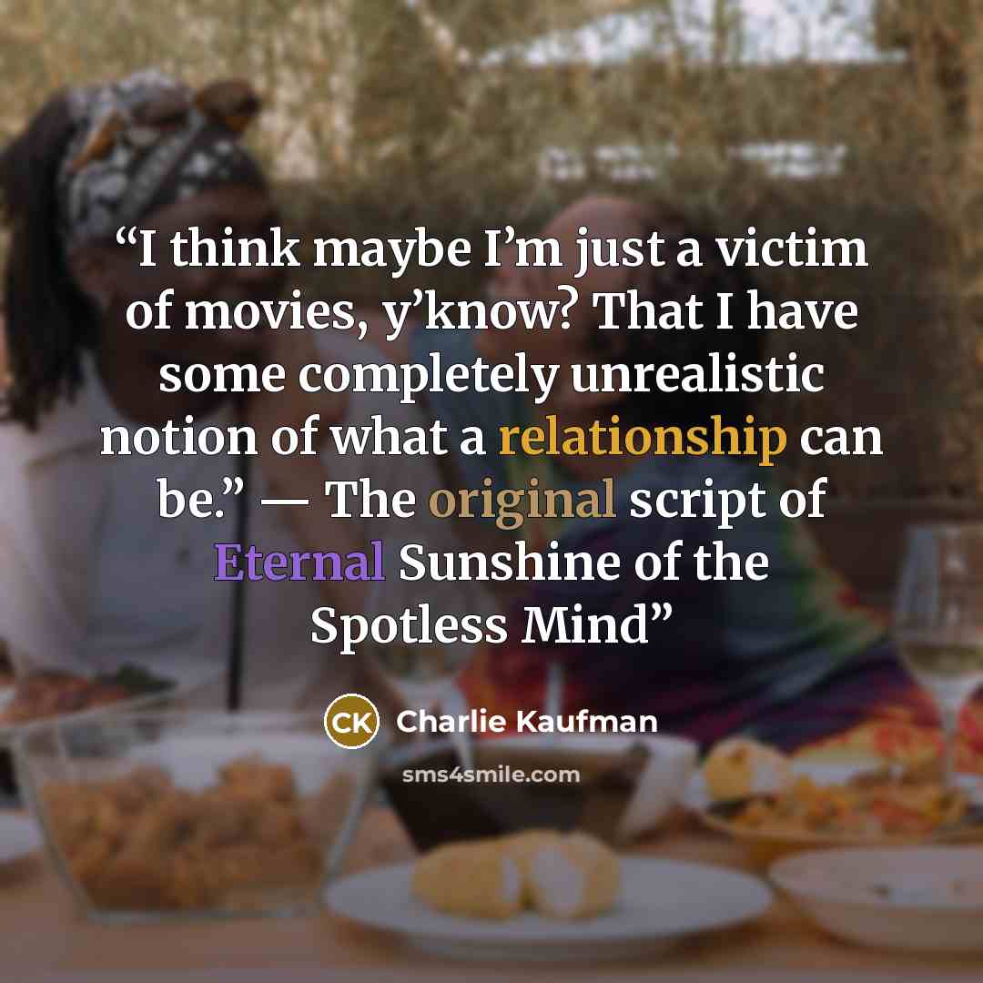 “I think maybe I’m just a victim of movies, y’know? That I have some completely unrealistic notion of what a relationship can be.” — The original script of Eternal Sunshine of the Spotless Mind” quote by Charlie Kaufman