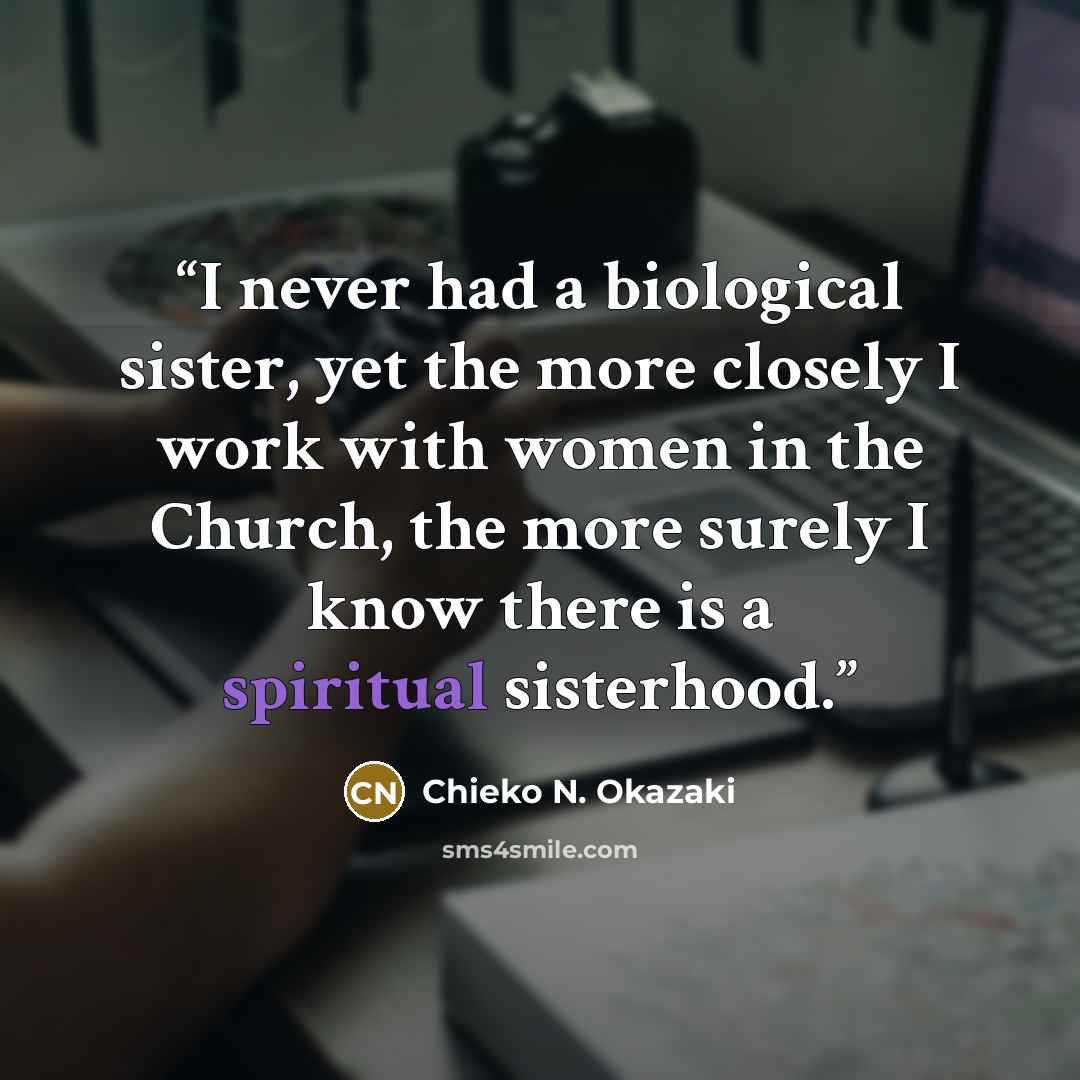 “I never had a biological sister, yet the more closely I work with women in the Church, the more surely I know there is a spiritual sisterhood.” quote by Chieko N. Okazaki