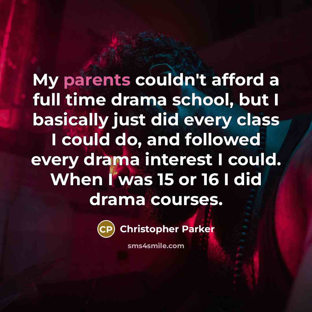 “My parents couldn't afford a full time drama school, but I basically just did every class I could do, and followed every drama interest I could. When I was 15 or 16 I did drama courses.” quote by Christopher Parker
