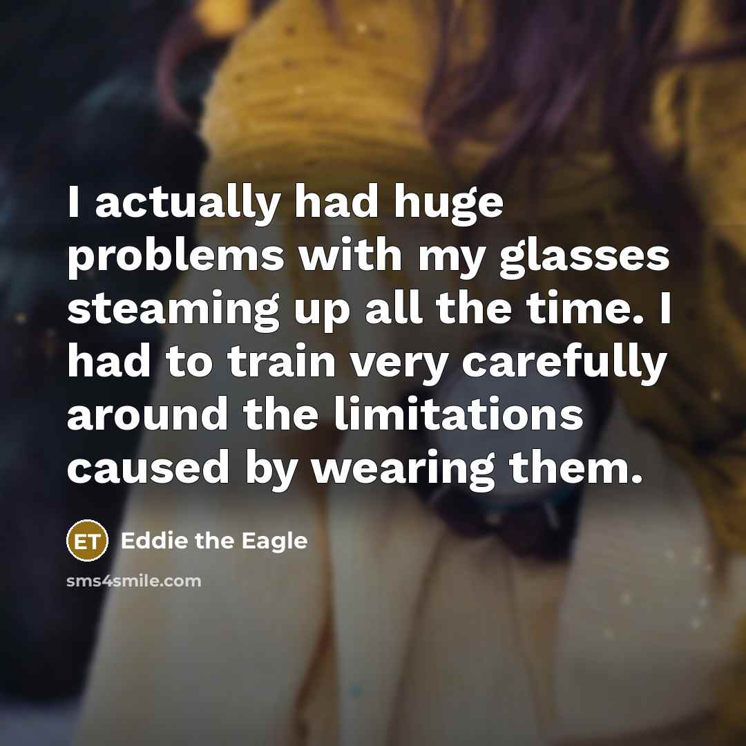 “I actually had huge problems with my glasses steaming up all the time. I had to train very carefully around the limitations caused by wearing them.” quote by Eddie the Eagle