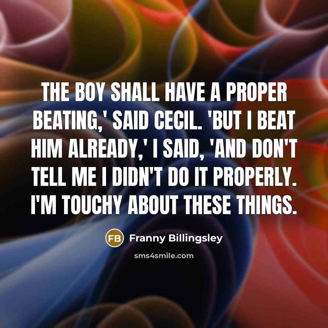 “The boy shall have a proper beating,' said Cecil. 'But I beat him already,' I said, 'and don't tell me I didn't do it properly. I'm touchy about these things.” quote by Franny Billingsley
