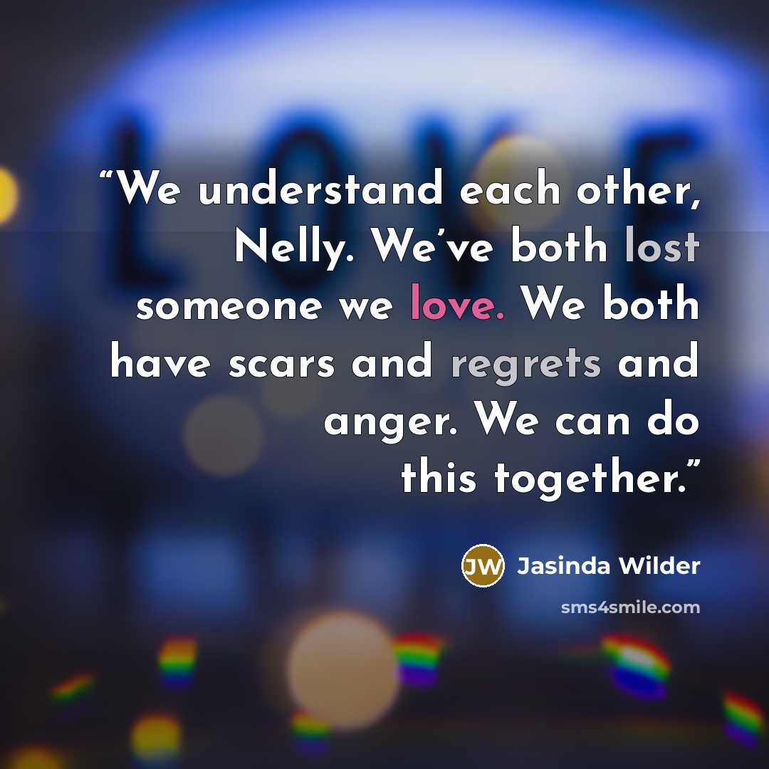 “We understand each other, Nelly. We’ve both lost someone we love. We both have scars and regrets and anger. We can do this together.” quote by Jasinda Wilder