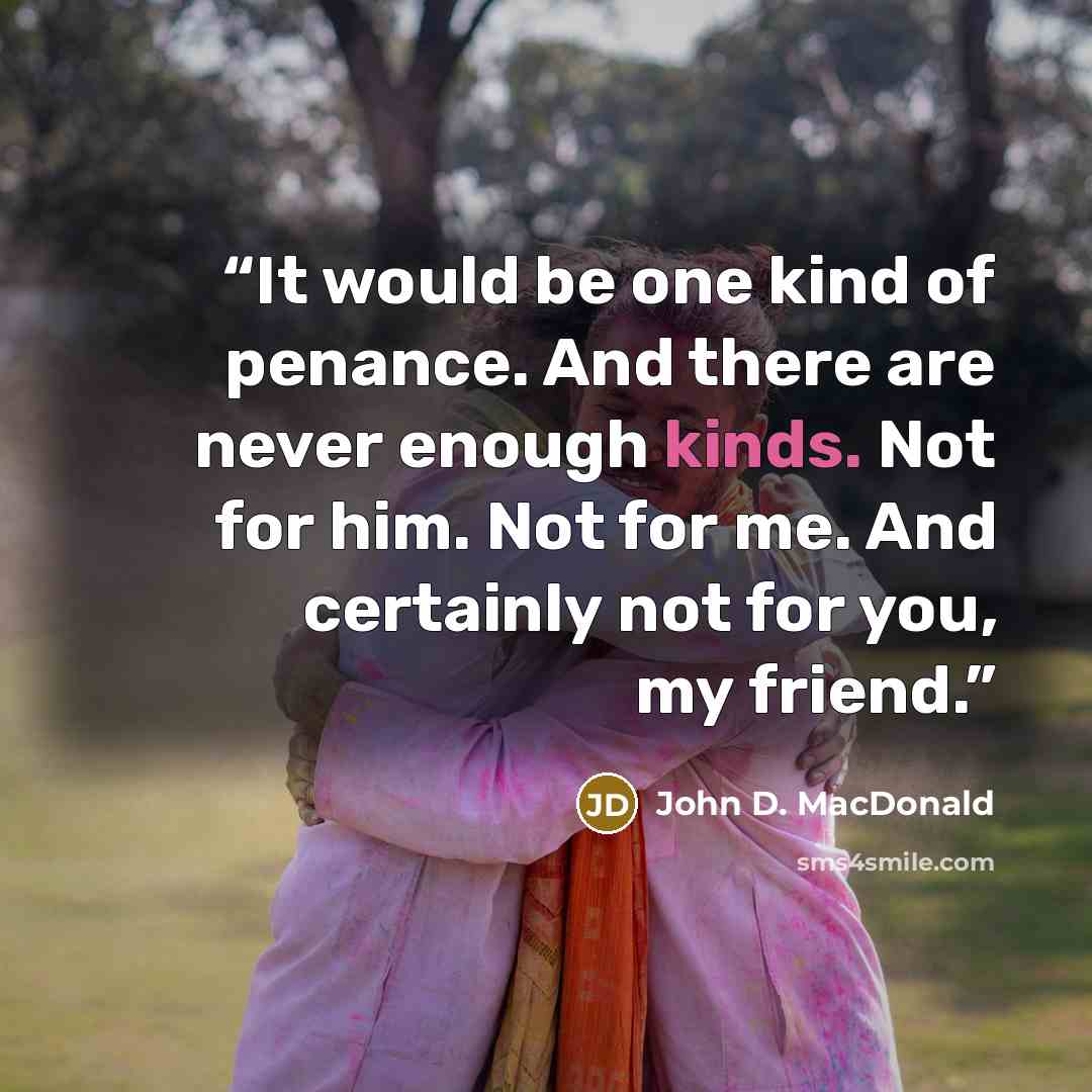 “It would be one kind of penance. And there are never enough kinds. Not for him. Not for me. And certainly not for you, my friend.” quote by John D. MacDonald