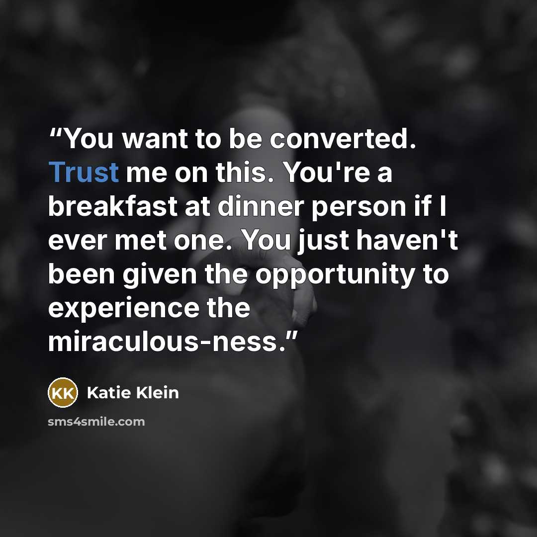 “You want to be converted. Trust me on this. You're a breakfast at dinner person if I ever met one. You just haven't been given the opportunity to experience the miraculous-ness.” quote by Katie Klein