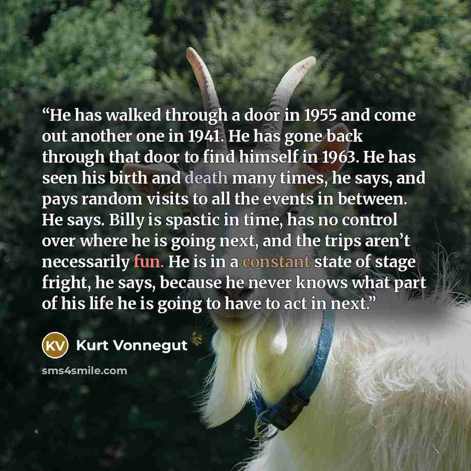 “He has walked through a door in 1955 and come out another one in 1941. He has gone back through that door to find himself in 1963. He has seen his birth and death many times, he says, and pays random visits to all the events in between. He says. Billy is spastic in time, has no control over where…” quote by Kurt Vonnegut