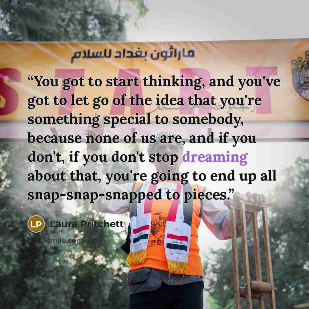 “You got to start thinking, and you've got to let go of the idea that you're something special to somebody, because none of us are, and if you don't, if you don't stop dreaming about that, you're going to end up all snap-snap-snapped to pieces.” quote by Laura Pritchett