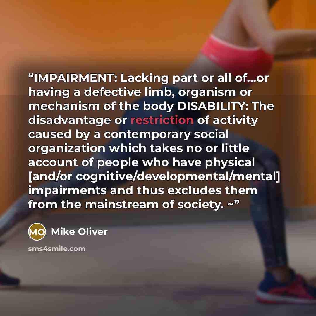 “IMPAIRMENT: Lacking part or all of…or having a defective limb, organism or mechanism of the body DISABILITY: The disadvantage or restriction of activity caused by a contemporary social organization which takes no or little account of people who have physical [and/or cognitive/developmental/mental]…” quote by Mike Oliver