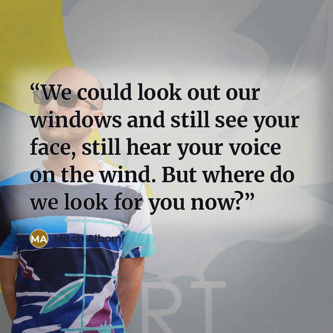 “We could look out our windows and still see your face, still hear your voice on the wind. But where do we look for you now?” quote by Mitch Albom