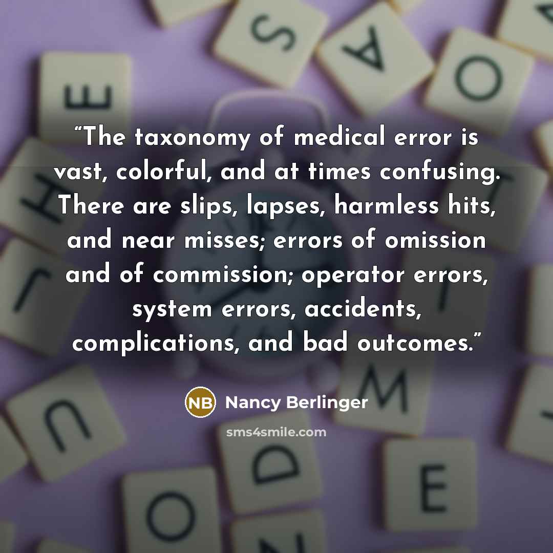 “The taxonomy of medical error is vast, colorful, and at times confusing. There are slips, lapses, harmless hits, and near misses; errors of omission and of commission; operator errors, system errors, accidents, complications, and bad outcomes.” quote by Nancy Berlinger