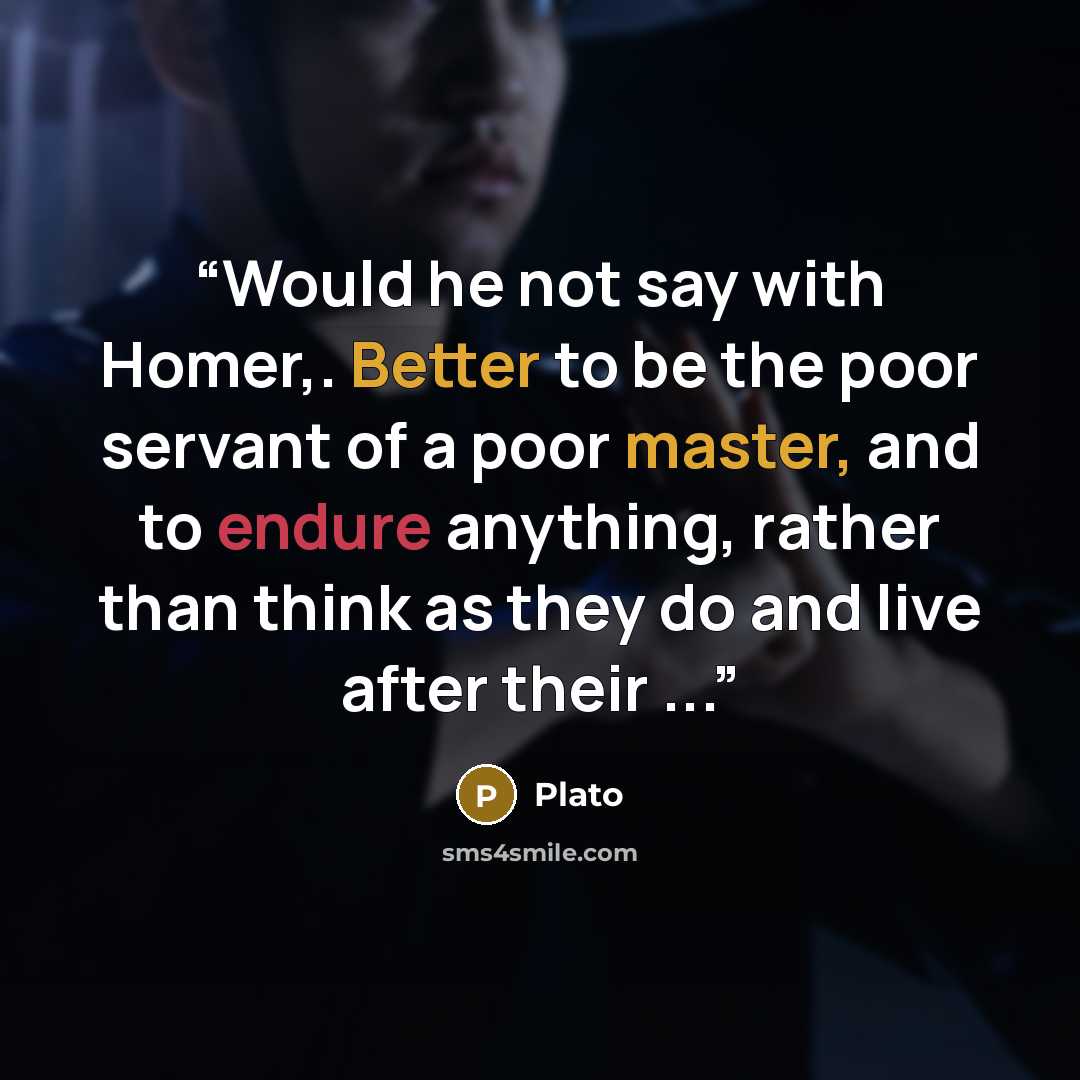 “Would he not say with Homer,. Better to be the poor servant of a poor master, and to endure anything, rather than think as they do and live after their ...” quote by Plato
