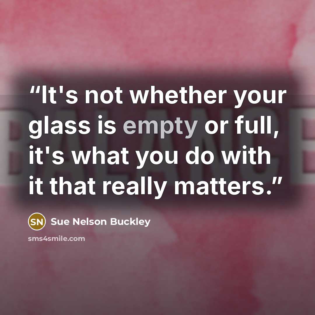 “It's not whether your glass is empty or full, it's what you do with it that really matters.” quote by Sue Nelson Buckley