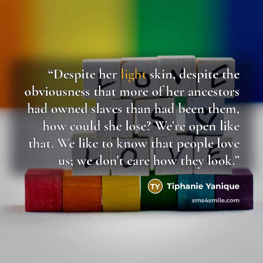 “Despite her light skin, despite the obviousness that more of her ancestors had owned slaves than had been them, how could she lose? We're open like that. We like to know that people love us; we don't care how they look.” quote by Tiphanie Yanique