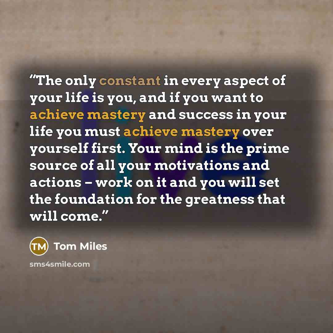 “The only constant in every aspect of your life is you, and if you want to achieve mastery and success in your life you must achieve mastery over yourself first. Your mind is the prime source of all your motivations and actions – work on it and you will set the foundation for the greatness that…” quote by Tom Miles