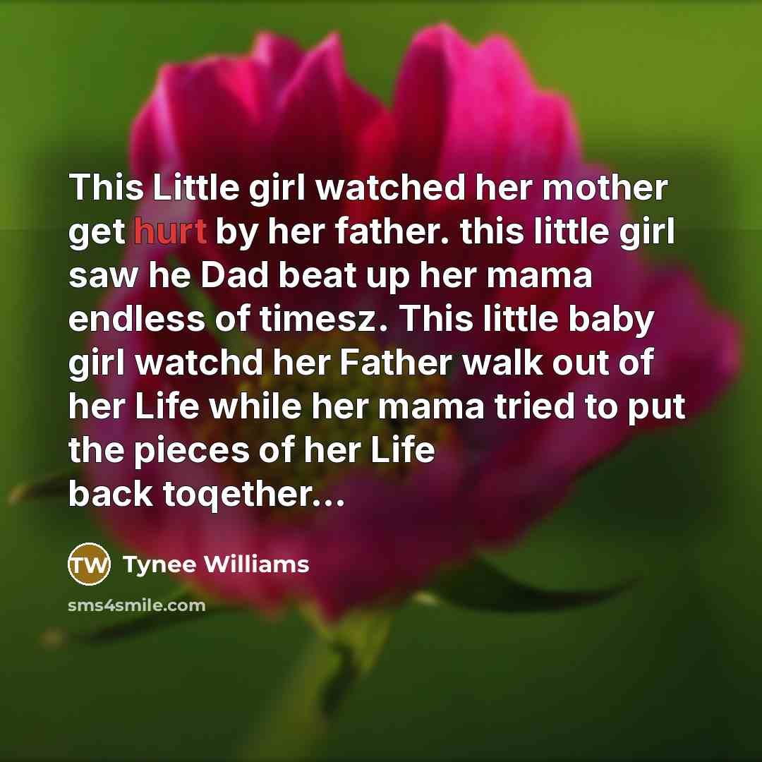 “This Little girl watched her mother get hurt by her father. this little girl saw he Dad beat up her mama endless of timesz. This little baby girl watchd her Father walk out of her Life while her mama tried to put the pieces of her Life back toqether…” quote by Tynee Williams