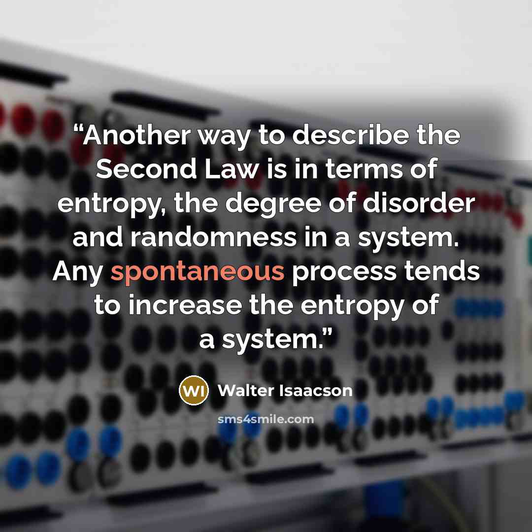 “Another way to describe the Second Law is in terms of entropy, the degree of disorder and randomness in a system. Any spontaneous process tends to increase the entropy of a system.” quote by Walter Isaacson