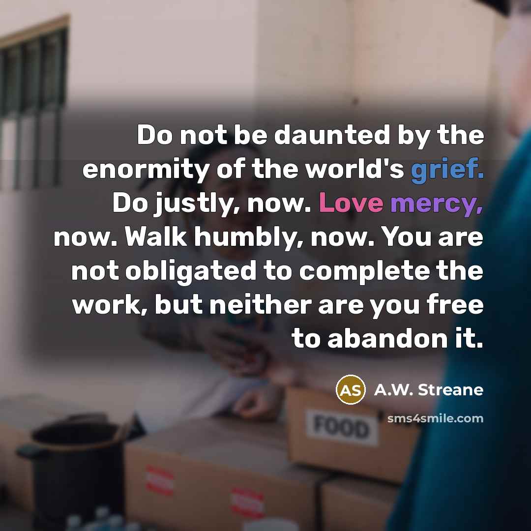 “Do not be daunted by the enormity of the world's grief. Do justly, now. Love mercy, now. Walk humbly, now. You are not obligated to complete the work, but neither are you free to abandon it.” quote by A.W. Streane