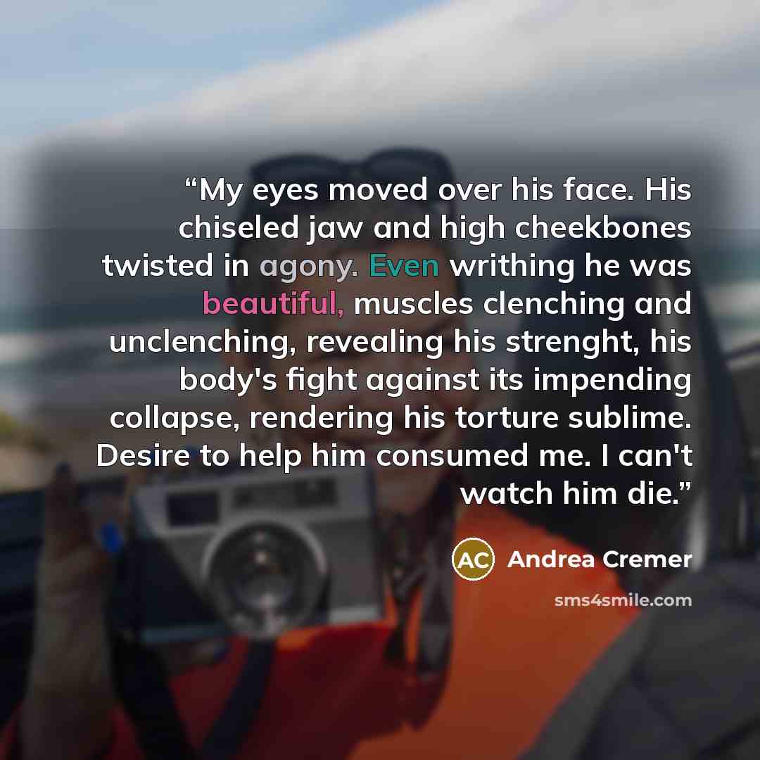 “My eyes moved over his face. His chiseled jaw and high cheekbones twisted in agony. Even writhing he was beautiful, muscles clenching and unclenching, revealing his strenght, his body's fight against its impending collapse, rendering his torture sublime. Desire to help him consumed me. I can't…” quote by Andrea Cremer