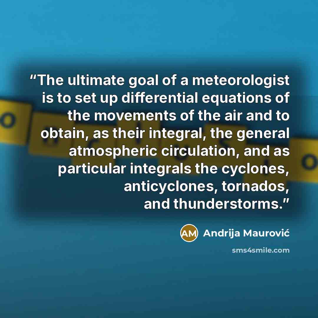 “The ultimate goal of a meteorologist is to set up differential equations of the movements of the air and to obtain, as their integral, the general atmospheric circulation, and as particular integrals the cyclones, anticyclones, tornados, and thunderstorms.” quote by Andrija Maurović