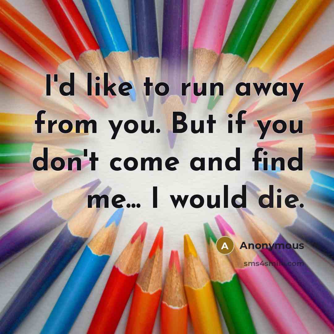 “I'd like to run away from you. But if you don't come and find me... I would die.” quote by Anonymous