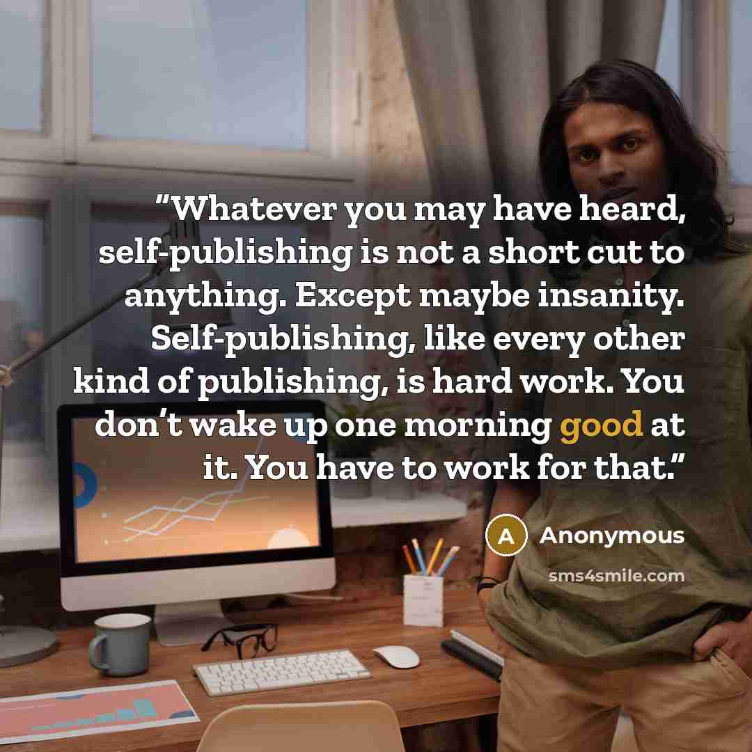 “Whatever you may have heard, self-publishing is not a short cut to anything. Except maybe insanity. Self-publishing, like every other kind of publishing, is hard work. You don’t wake up one morning good at it. You have to work for that.” quote by Anonymous