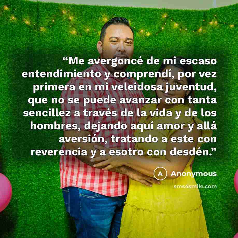 “Me avergoncé de mi escaso entendimiento y comprendí, por vez primera en mi veleidosa juventud, que no se puede avanzar con tanta sencillez a través de la vida y de los hombres, dejando aquí amor y allá aversión, tratando a este con reverencia y a esotro con desdén.” quote by Anonymous