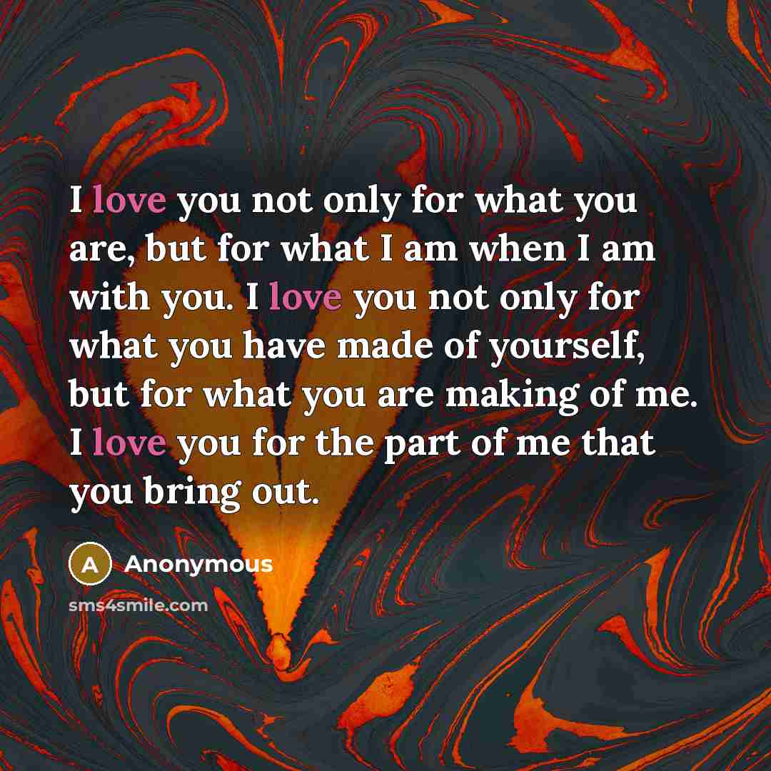 “I love you not only for what you are, but for what I am when I am with you. I love you not only for what you have made of yourself, but for what you are making of me. I love you for the part of me that you bring out.” quote by Anonymous