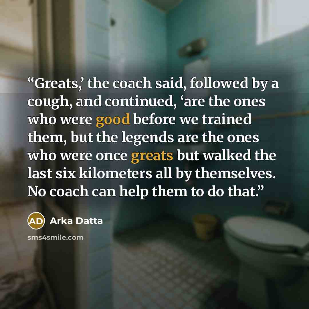 “Greats,’ the coach said, followed by a cough, and continued, ‘are the ones who were good before we trained them, but the legends are the ones who were once greats but walked the last six kilometers all by themselves. No coach can help them to do that.” quote by Arka Datta