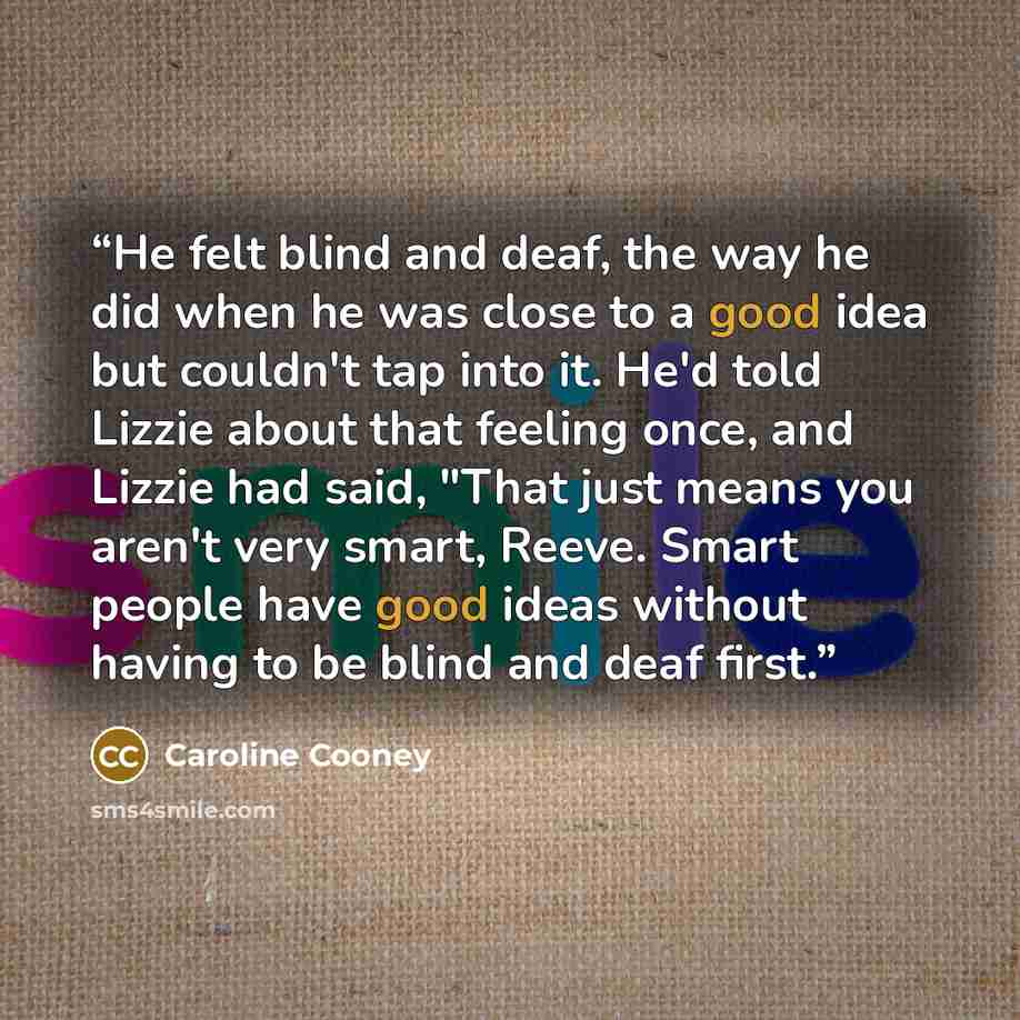 “He felt blind and deaf, the way he did when he was close to a good idea but couldn't tap into it. He'd told Lizzie about that feeling once, and Lizzie had said, "That just means you aren't very smart, Reeve. Smart people have good ideas without having to be blind and deaf first.” quote by Caroline Cooney