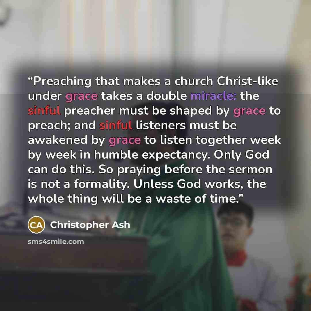 “Preaching that makes a church Christ-like under grace takes a double miracle: the sinful preacher must be shaped by grace to preach; and sinful listeners must be awakened by grace to listen together week by week in humble expectancy. Only God can do this. So praying before the sermon is not a…” quote by Christopher Ash