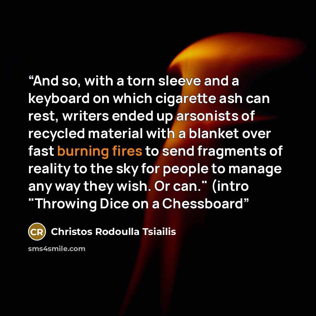 “And so, with a torn sleeve and a keyboard on which cigarette ash can rest, writers ended up arsonists of recycled material with a blanket over fast burning fires to send fragments of reality to the sky for people to manage any way they wish. Or can." (intro "Throwing Dice on a Chessboard” quote by Christos Rodoulla Tsiailis
