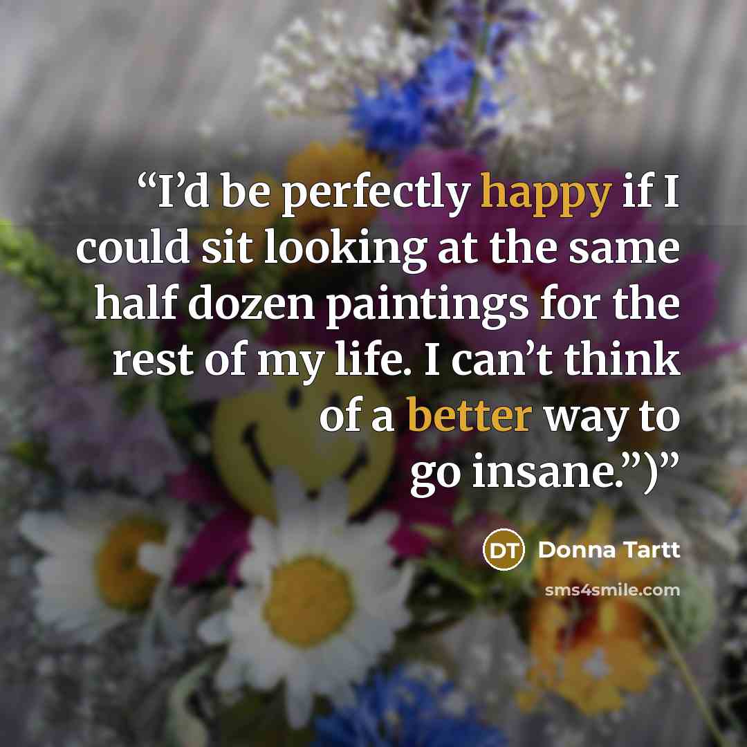 “I’d be perfectly happy if I could sit looking at the same half dozen paintings for the rest of my life. I can’t think of a better way to go insane.”)” quote by Donna Tartt