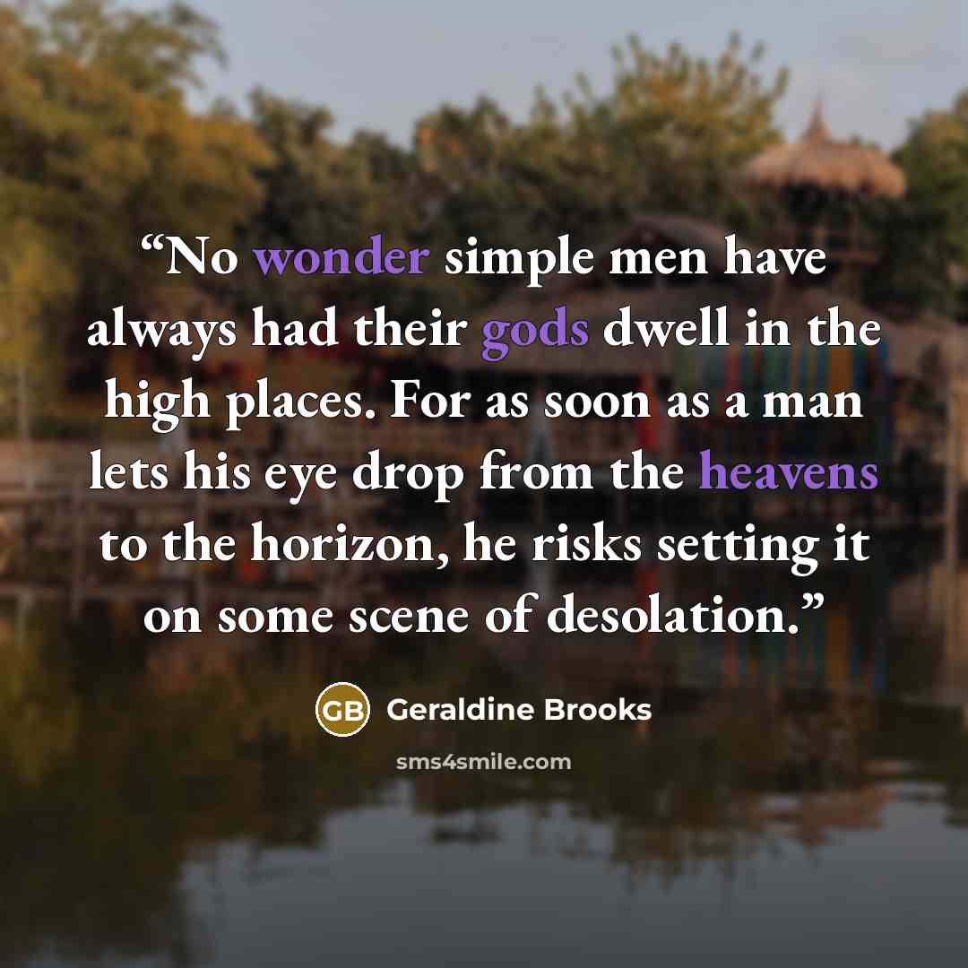 “No wonder simple men have always had their gods dwell in the high places. For as soon as a man lets his eye drop from the heavens to the horizon, he risks setting it on some scene of desolation.” quote by Geraldine Brooks