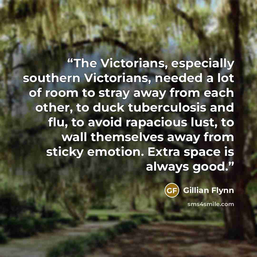 “The Victorians, especially southern Victorians, needed a lot of room to stray away from each other, to duck tuberculosis and flu, to avoid rapacious lust, to wall themselves away from sticky emotion. Extra space is always good.” quote by Gillian Flynn