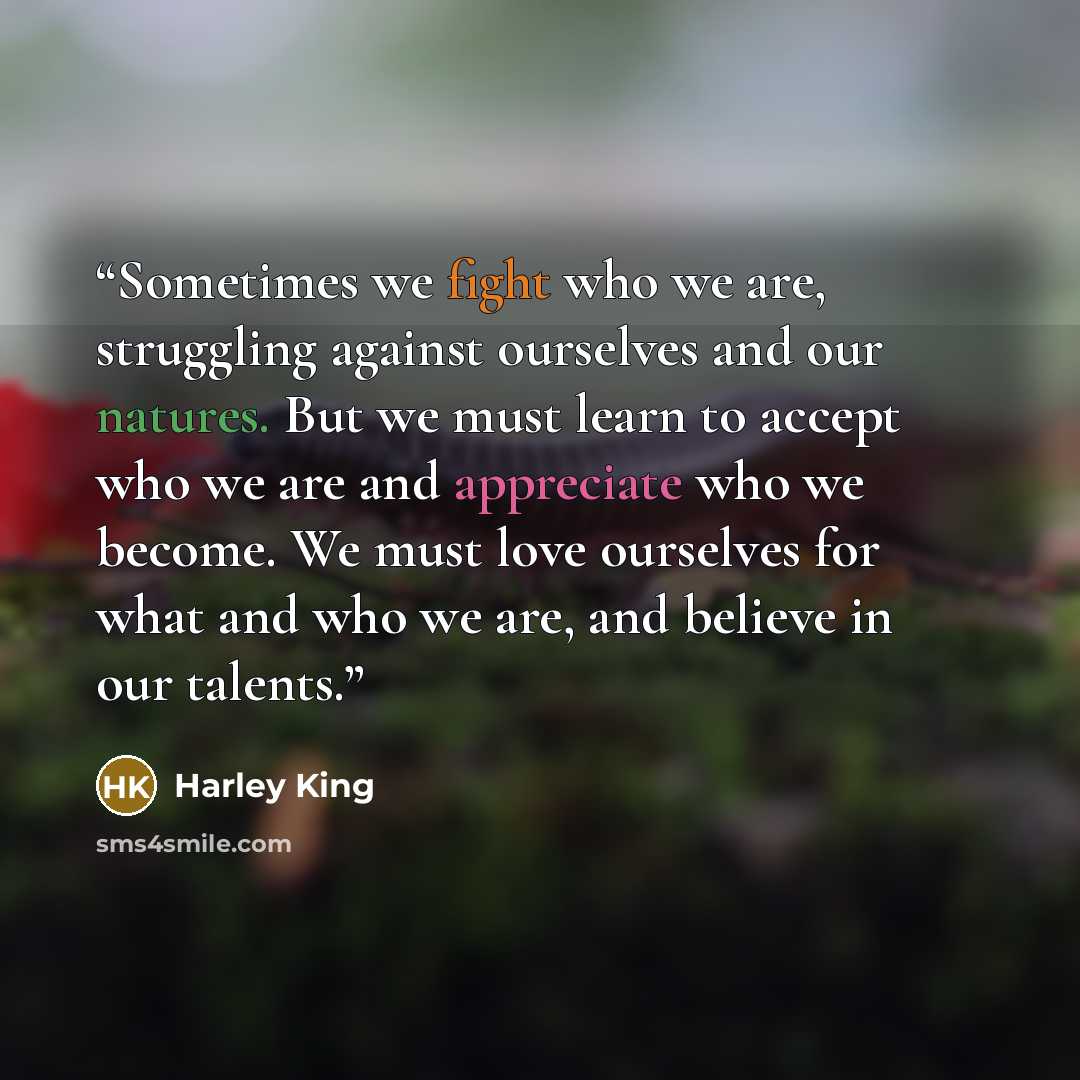 “Sometimes we fight who we are, struggling against ourselves and our natures. But we must learn to accept who we are and appreciate who we become. We must love ourselves for what and who we are, and believe in our talents.” quote by Harley King