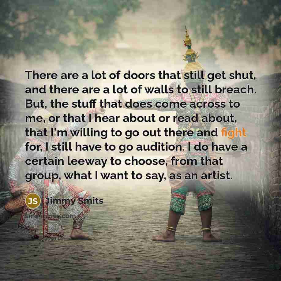 “There are a lot of doors that still get shut, and there are a lot of walls to still breach. But, the stuff that does come across to me, or that I hear about or read about, that I'm willing to go out there and fight for, I still have to go audition. I do have a certain leeway to choose, from that…” quote by Jimmy Smits