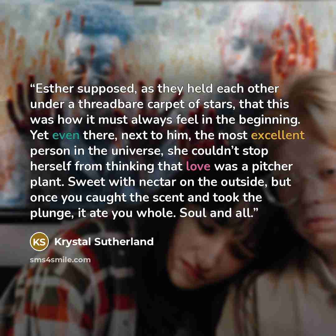“Esther supposed, as they held each other under a threadbare carpet of stars, that this was how it must always feel in the beginning. Yet even there, next to him, the most excellent person in the universe, she couldn’t stop herself from thinking that love was a pitcher plant. Sweet with nectar on…” quote by Krystal Sutherland