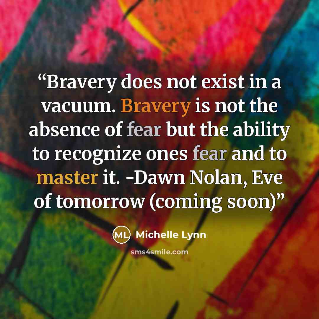 “Bravery does not exist in a vacuum. Bravery is not the absence of fear but the ability to recognize ones fear and to master it. -Dawn Nolan, Eve of tomorrow (coming soon)” quote by Michelle Lynn