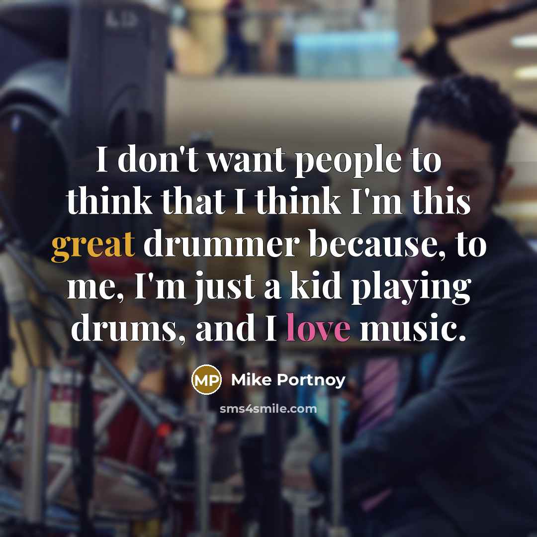 “I don't want people to think that I think I'm this great drummer because, to me, I'm just a kid playing drums, and I love music.” quote by Mike Portnoy