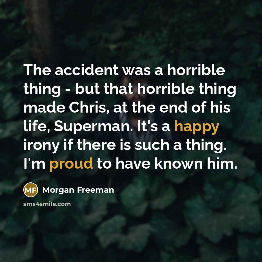 “The accident was a horrible thing - but that horrible thing made Chris, at the end of his life, Superman. It's a happy irony if there is such a thing. I'm proud to have known him.” quote by Morgan Freeman