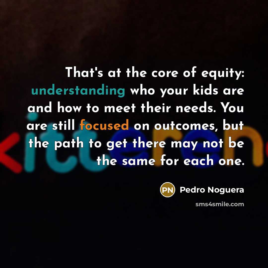 “That's at the core of equity: understanding who your kids are and how to meet their needs. You are still focused on outcomes, but the path to get there may not be the same for each one.” quote by Pedro Noguera