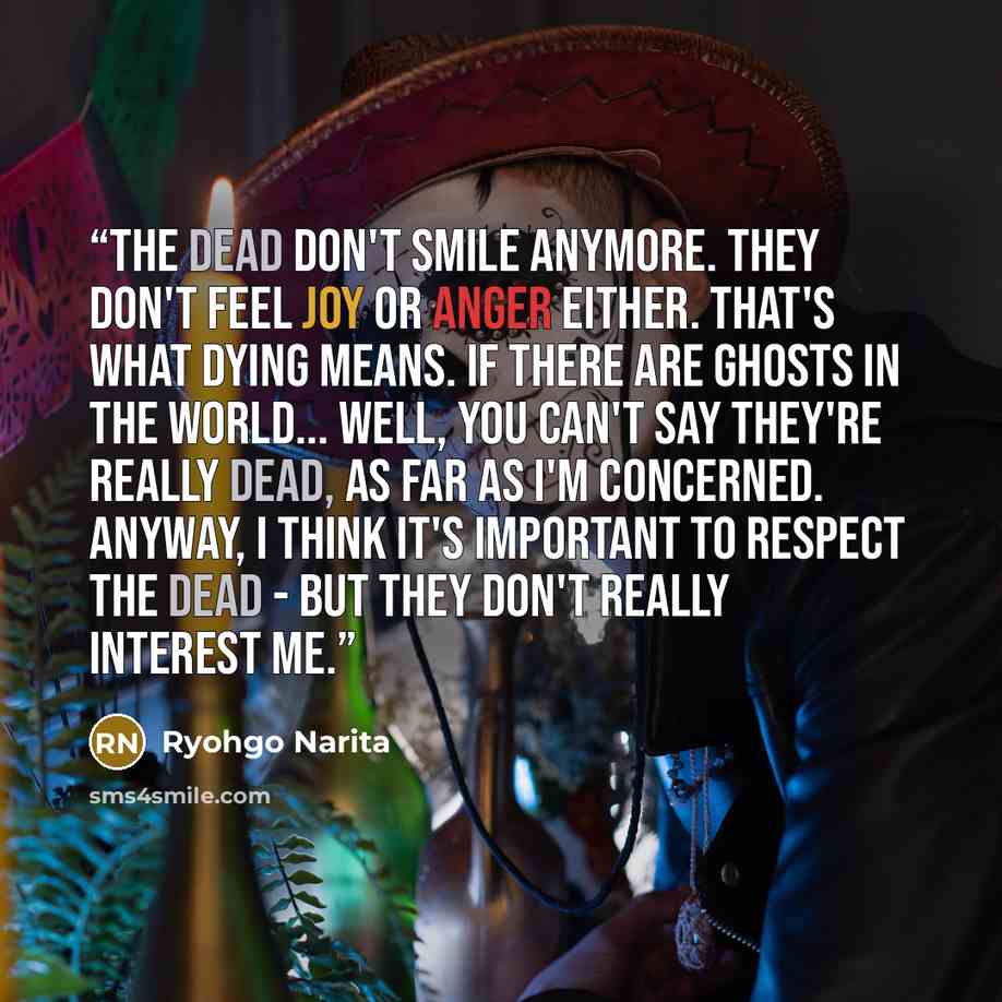 “The dead don't smile anymore. They don't feel joy or anger either. That's what dying means. If there are ghosts in the world... well, you can't say they're really dead, as far as I'm concerned. Anyway, I think it's important to respect the dead - but they don't really interest me.” quote by Ryohgo Narita