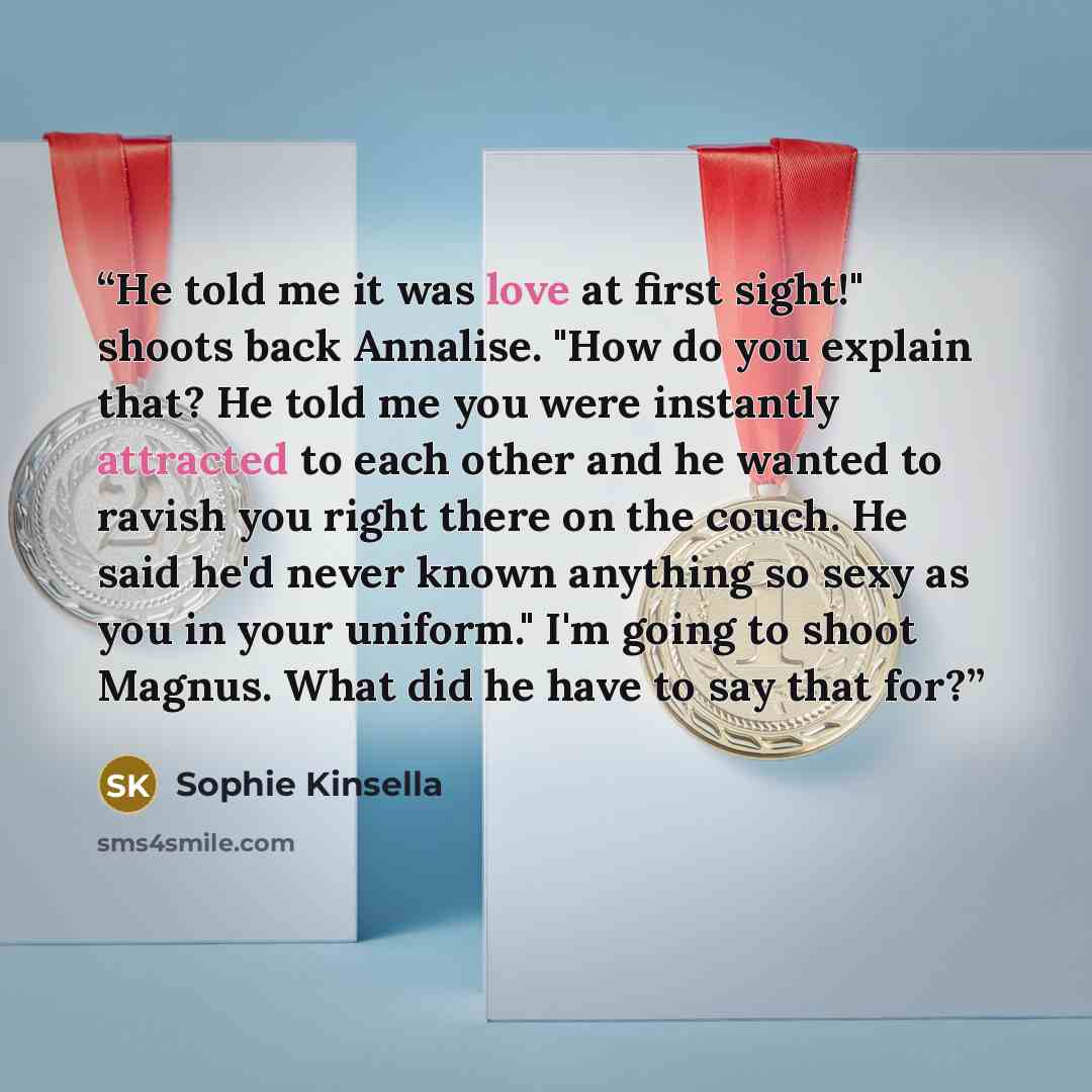 “He told me it was love at first sight!" shoots back Annalise. "How do you explain that? He told me you were instantly attracted to each other and he wanted to ravish you right there on the couch. He said he'd never known anything so sexy as you in your uniform." I'm going to shoot Magnus. What did…” quote by Sophie Kinsella