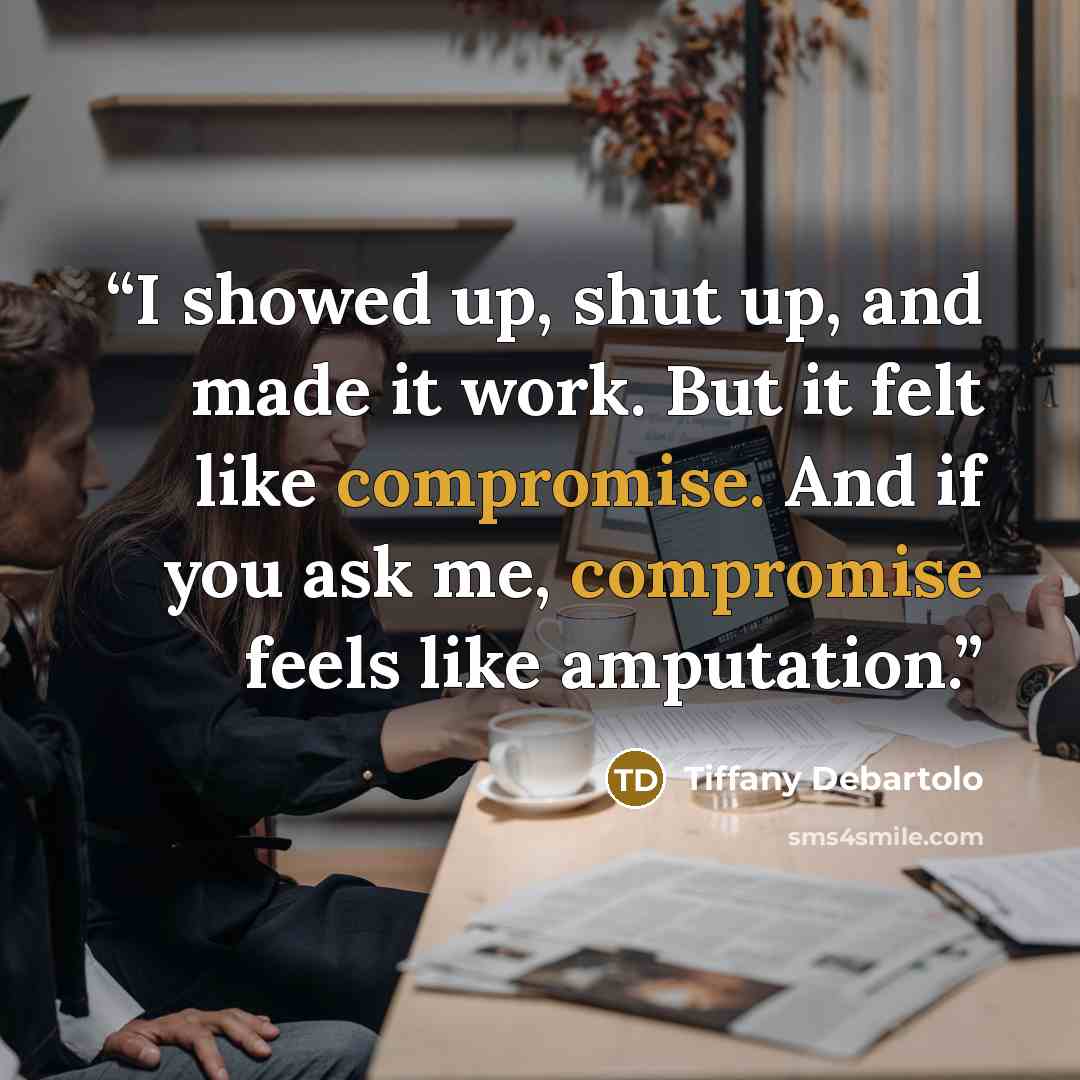 “I showed up, shut up, and made it work. But it felt like compromise. And if you ask me, compromise feels like amputation.” quote by Tiffany Debartolo