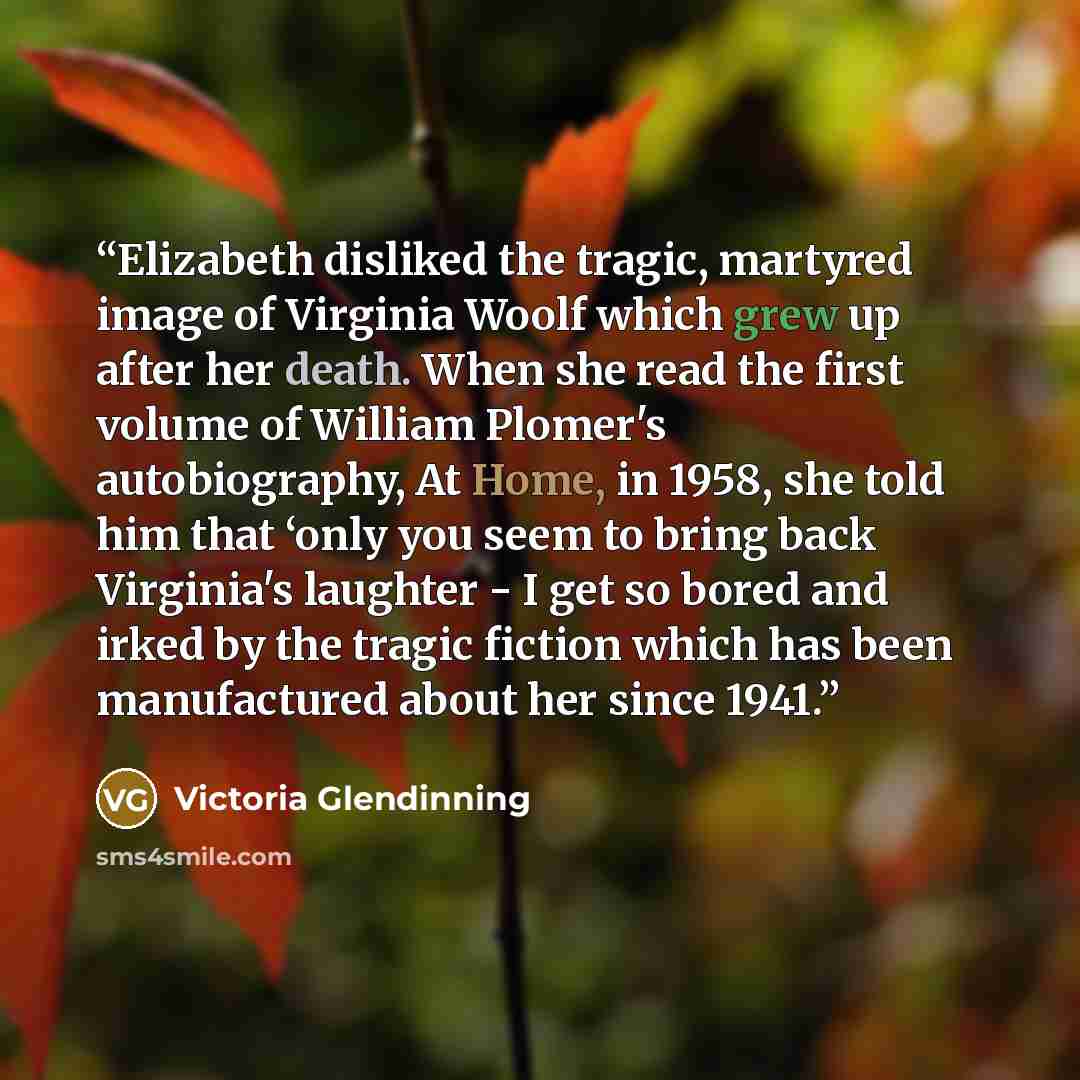 “Elizabeth disliked the tragic, martyred image of Virginia Woolf which grew up after her death. When she read the first volume of William Plomer's autobiography, At Home, in 1958, she told him that ‘only you seem to bring back Virginia's laughter - I get so bored and irked by the tragic fiction…” quote by Victoria Glendinning