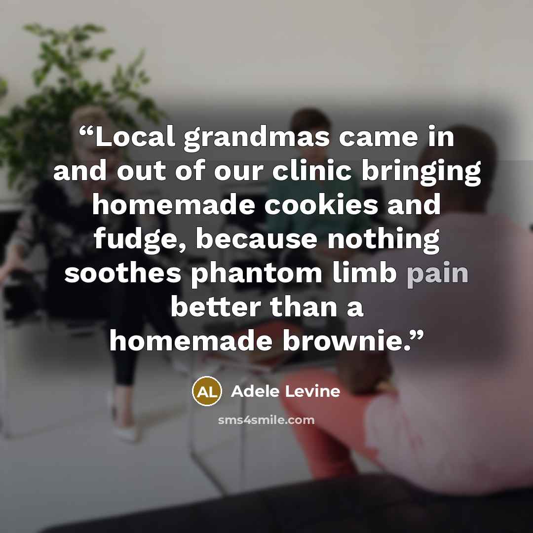“Local grandmas came in and out of our clinic bringing homemade cookies and fudge, because nothing soothes phantom limb pain better than a homemade brownie.” quote by Adele Levine