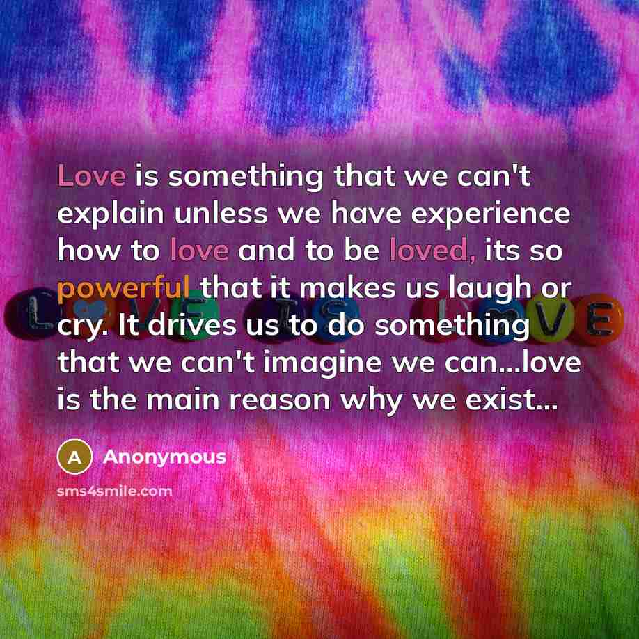 “Love is something that we can't explain unless we have experience how to love and to be loved, its so powerful that it makes us laugh or cry. It drives us to do something that we can't imagine we can...love is the main reason why we exist...” quote by Anonymous